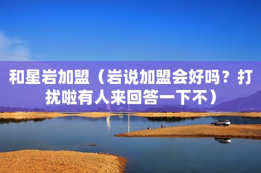 和星岩加盟（岩说加盟会好吗？打扰啦有人来回答一下不）