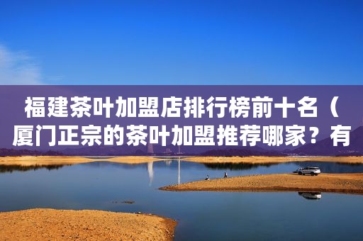 福建茶叶加盟店排行榜前十名（厦门正宗的茶叶加盟推荐哪家？有谁能跟我说一下吗？）