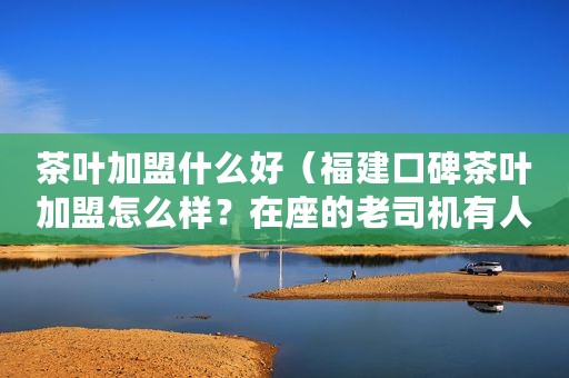 茶叶加盟什么好（福建口碑茶叶加盟怎么样？在座的老司机有人了解吗）