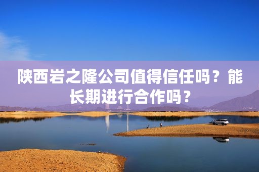 陕西岩之隆公司值得信任吗？能长期进行合作吗？