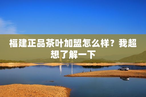 福建正品茶叶加盟怎么样？我超想了解一下