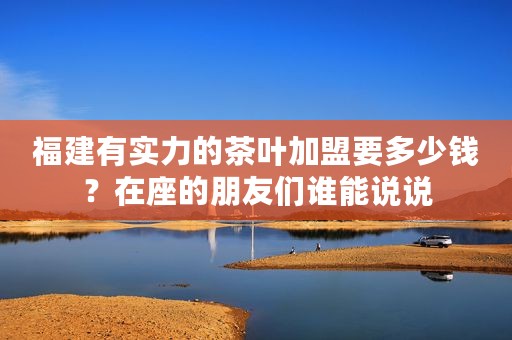福建有实力的茶叶加盟要多少钱？在座的朋友们谁能说说