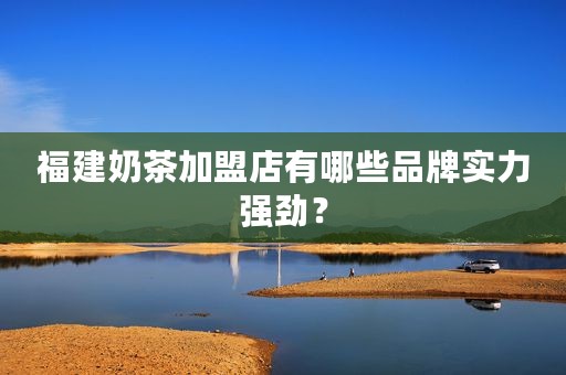 福建奶茶加盟店有哪些品牌实力强劲？