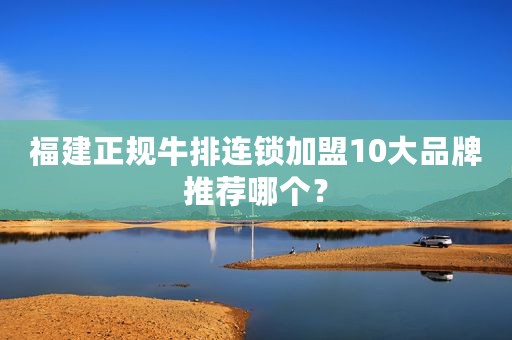 福建正规牛排连锁加盟10大品牌推荐哪个？