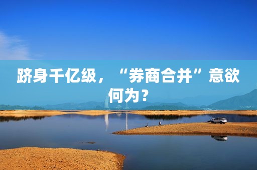 跻身千亿级，“券商合并”意欲何为？