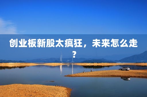 创业板新股太疯狂，未来怎么走？