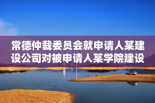 常德仲裁委员会就申请人某建设公司对被申请人某学院建设工程施工合同纠纷进行仲裁案