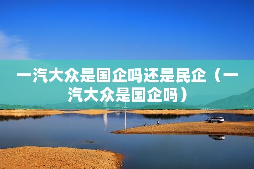 一汽大众是国企吗还是民企（一汽大众是国企吗）