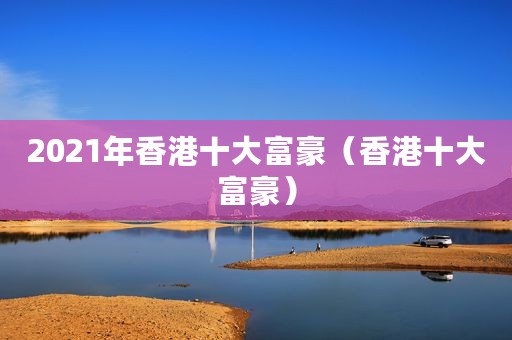 2021年香港十大富豪（香港十大富豪）