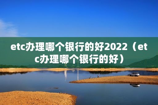 etc办理哪个银行的好2022（etc办理哪个银行的好）