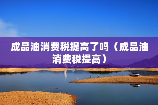 成品油消费税提高了吗（成品油消费税提高）