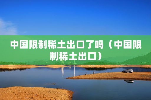 中国限制稀土出口了吗（中国限制稀土出口）