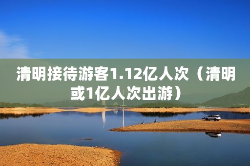 清明接待游客1.12亿人次（清明或1亿人次出游）