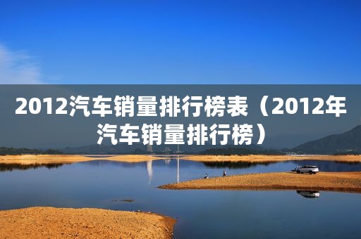 2012汽车销量排行榜表（2012年汽车销量排行榜）