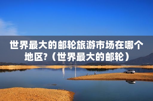 世界最大的邮轮旅游市场在哪个地区?（世界最大的邮轮）
