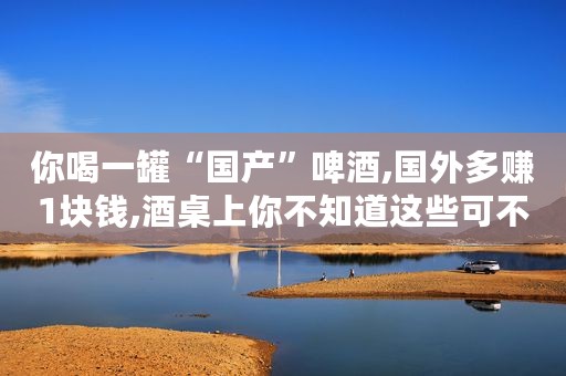 你喝一罐“国产”啤酒,国外多赚1块钱,酒桌上你不知道这些可不行啊