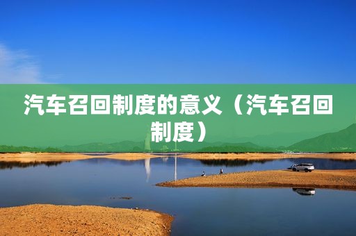 汽车召回制度的意义（汽车召回制度）