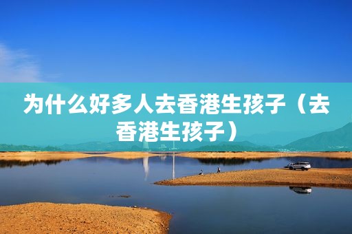 为什么好多人去香港生孩子（去香港生孩子）