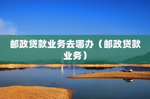 邮政贷款业务去哪办（邮政贷款业务）