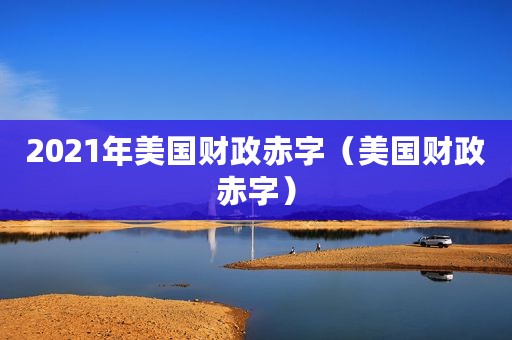 2021年美国财政赤字（美国财政赤字）