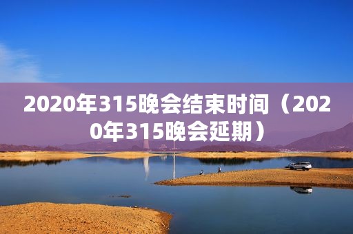 2020年315晚会结束时间（2020年315晚会延期）