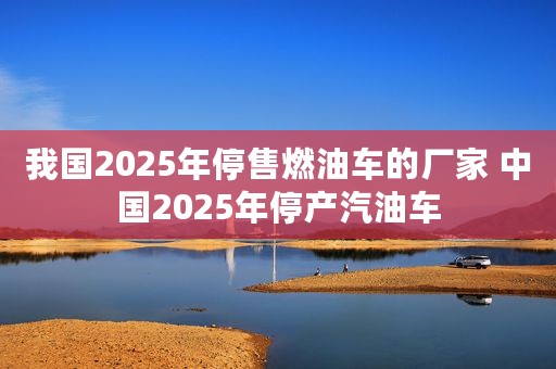 我国2025年停售燃油车的厂家 中国2025年停产汽油车