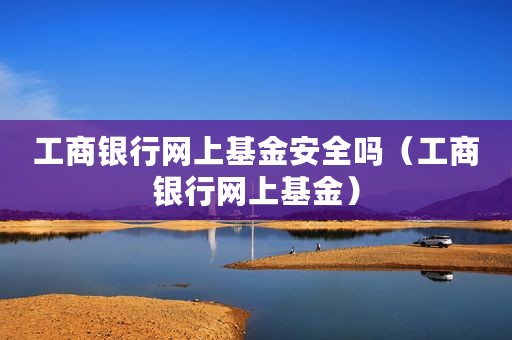 工商银行网上基金安全吗（工商银行网上基金）