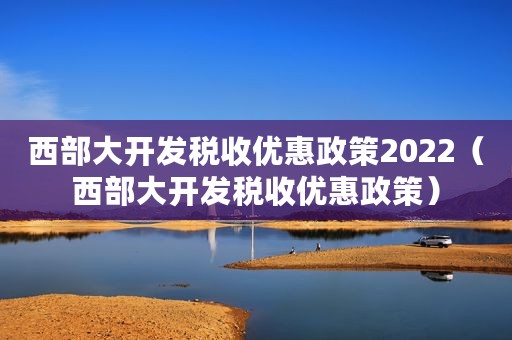 西部大开发税收优惠政策2022（西部大开发税收优惠政策）