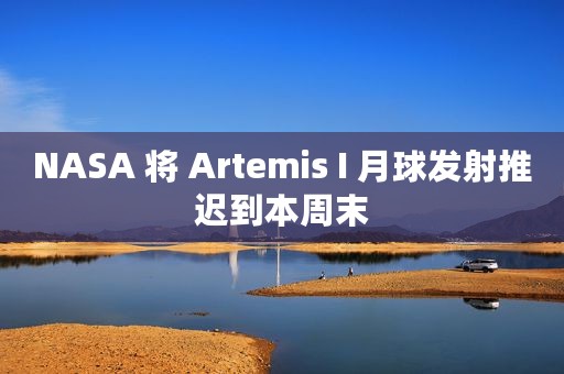 NASA 将 Artemis I 月球发射推迟到本周末
