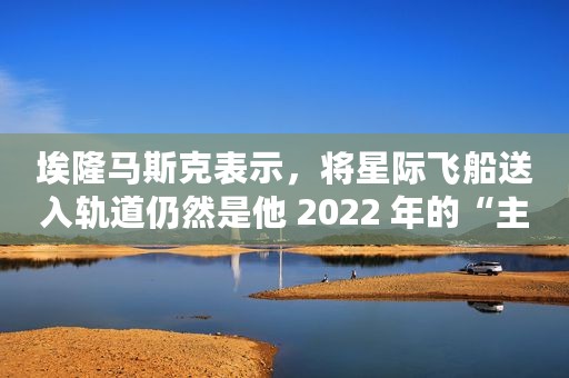 埃隆马斯克表示，将星际飞船送入轨道仍然是他 2022 年的“主要目标”之一