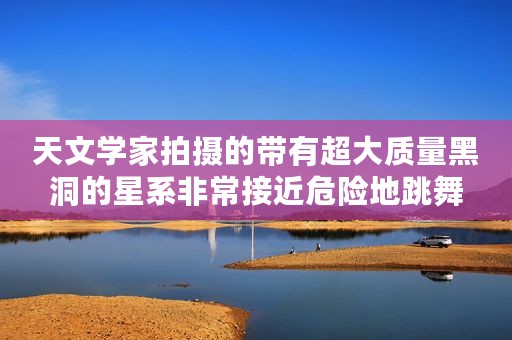 天文学家拍摄的带有超大质量黑洞的星系非常接近危险地跳舞