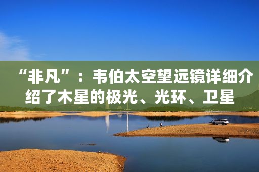 “非凡”：韦伯太空望远镜详细介绍了木星的极光、光环、卫星