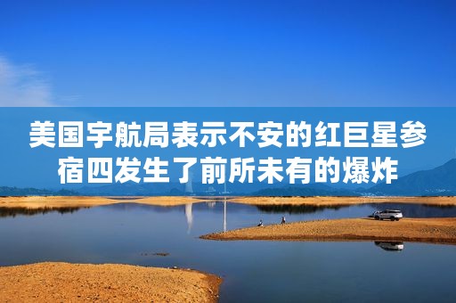 美国宇航局表示不安的红巨星参宿四发生了前所未有的爆炸