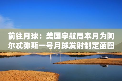 前往月球：美国宇航局本月为阿尔忒弥斯一号月球发射制定蓝图