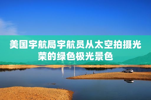 美国宇航局宇航员从太空拍摄光荣的绿色极光景色