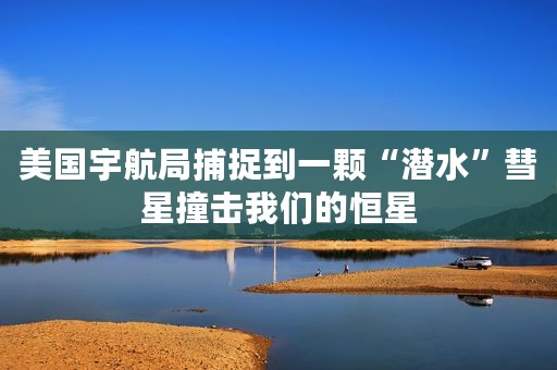 美国宇航局捕捉到一颗“潜水”彗星撞击我们的恒星