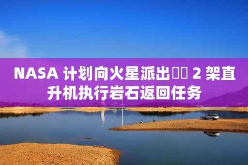 NASA 计划向火星派出​​ 2 架直升机执行岩石返回任务
