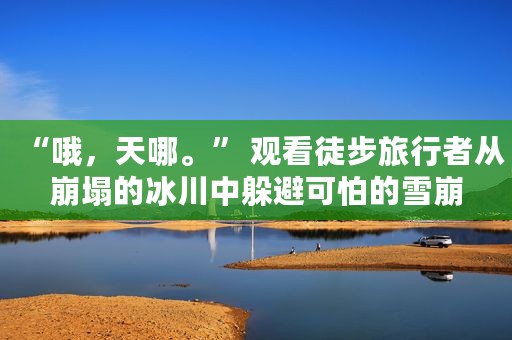 “哦，天哪。” 观看徒步旅行者从崩塌的冰川中躲避可怕的雪崩