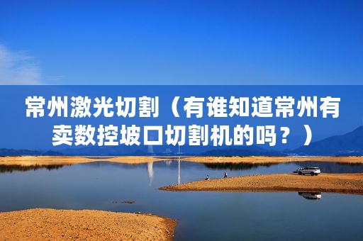 常州激光切割（有谁知道常州有卖数控坡口切割机的吗？）