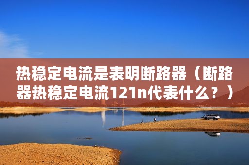 热稳定电流是表明断路器（断路器热稳定电流121n代表什么？）