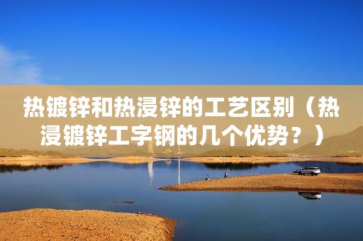 热镀锌和热浸锌的工艺区别（热浸镀锌工字钢的几个优势？）