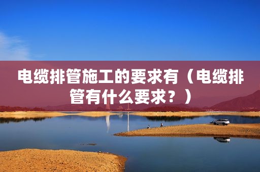 电缆排管施工的要求有（电缆排管有什么要求？）
