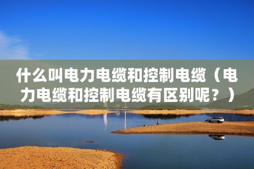 什么叫电力电缆和控制电缆（电力电缆和控制电缆有区别呢？）