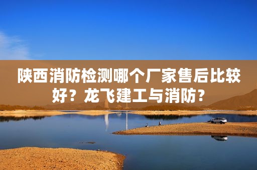 陕西消防检测哪个厂家售后比较好？龙飞建工与消防？