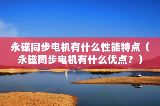永磁同步电机有什么性能特点（永磁同步电机有什么优点？）