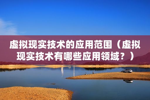 虚拟现实技术的应用范围（虚拟现实技术有哪些应用领域？）