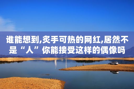 谁能想到,炙手可热的网红,居然不是“人”你能接受这样的偶像吗