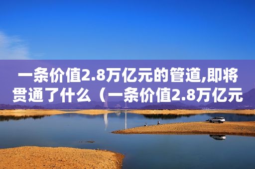 一条价值2.8万亿元的管道,即将贯通了什么（一条价值2.8万亿元的管道,即将贯通了）