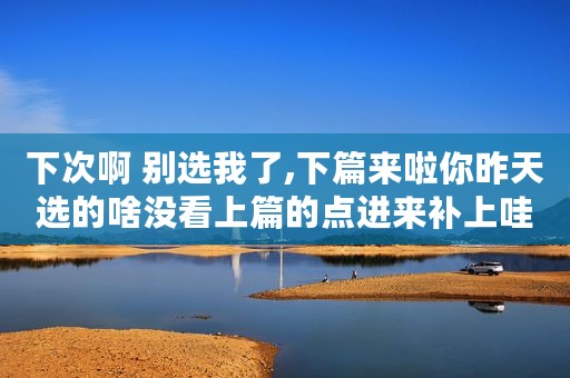 下次啊 别选我了,下篇来啦你昨天选的啥没看上篇的点进来补上哇