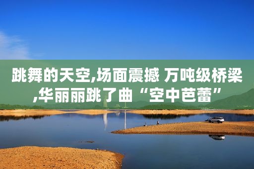 跳舞的天空,场面震撼 万吨级桥梁,华丽丽跳了曲“空中芭蕾”